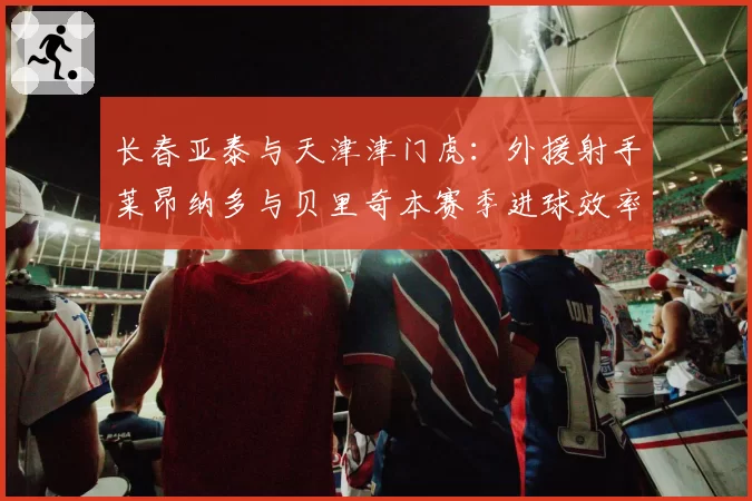 长春亚泰与天津津门虎：外援射手莱昂纳多与贝里奇本赛季进球效率全解析