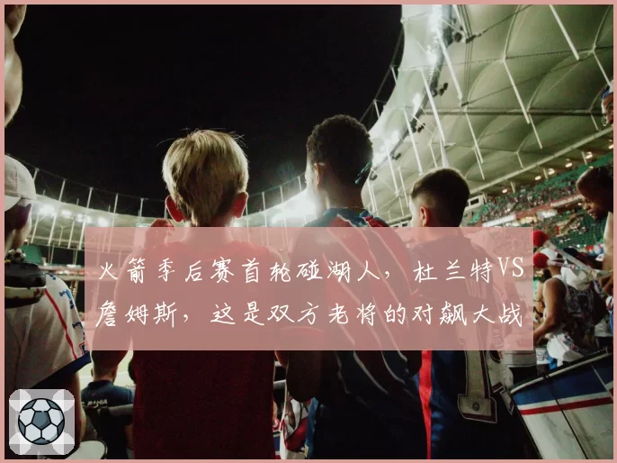 火箭季后赛首轮碰湖人，杜兰特VS詹姆斯，这是双方老将的对飙大战