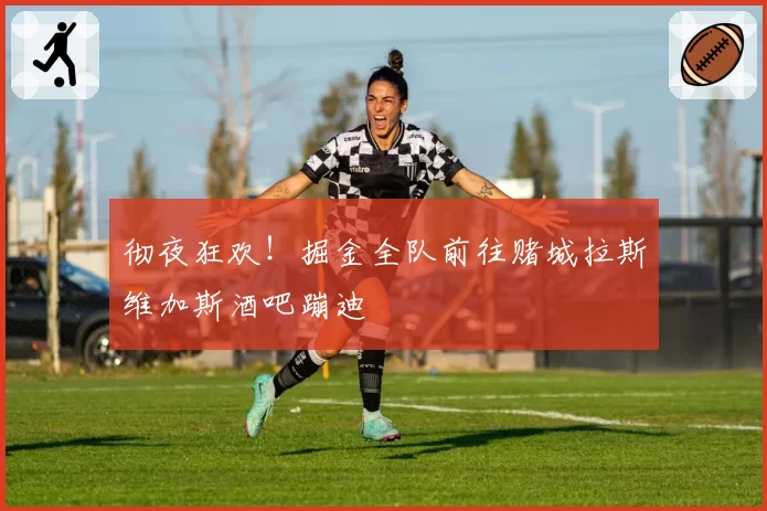 彻夜狂欢！掘金全队前往赌城拉斯维加斯酒吧蹦迪