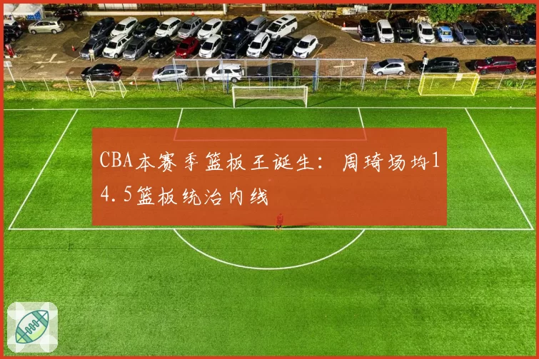 CBA本赛季篮板王诞生：周琦场均14.5篮板统治内线