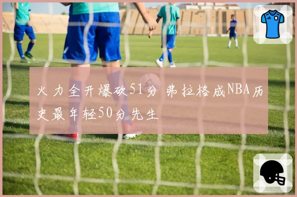 火力全开爆砍51分 弗拉格成NBA历史最年轻50分先生