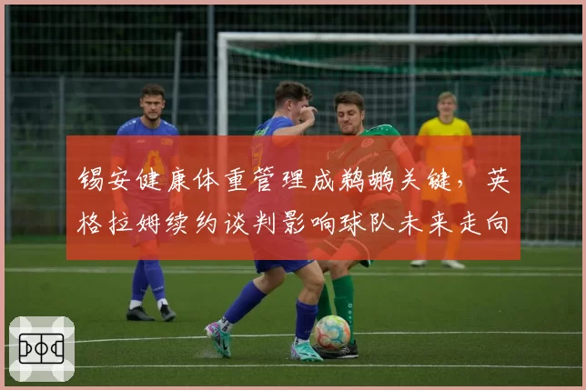 锡安健康体重管理成鹈鹕关键,英格拉姆续约谈判影响球队未来走向