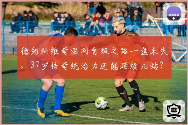 德约科维奇温网晋级之路一盘未失，37岁传奇统治力还能延续几站？