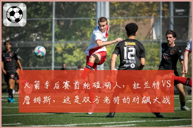 火箭季后赛首轮碰湖人，杜兰特VS詹姆斯，这是双方老将的对飙大战