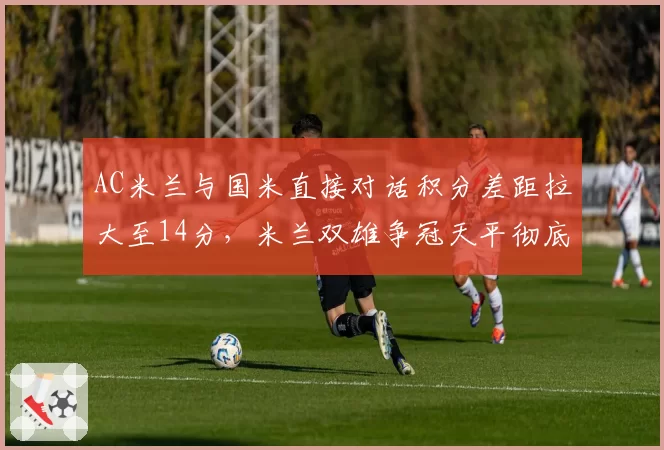 AC米兰与国米直接对话积分差距拉大至14分,米兰双雄争冠天平彻底倾斜