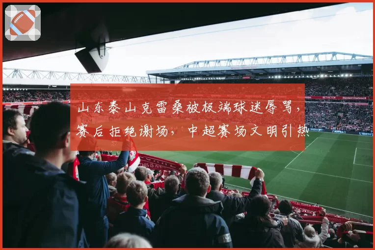 山东泰山克雷桑被极端球迷辱骂,赛后拒绝谢场,中超赛场文明引热议