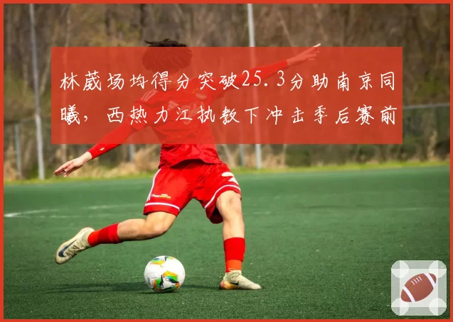 林葳场均得分突破25.3分助南京同曦,西热力江执教下冲击季后赛前景几何?