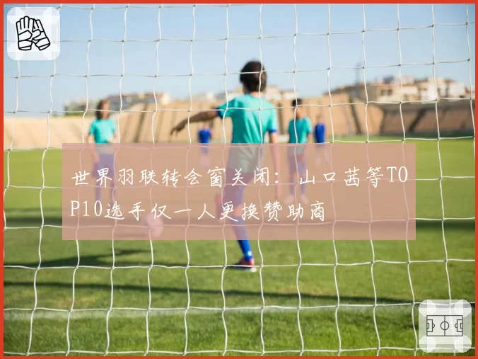 世界羽联转会窗关闭：山口茜等TOP10选手仅一人更换赞助商