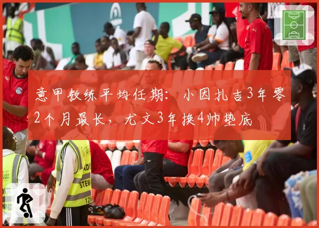 意甲教练平均任期：小因扎吉3年零2个月最长，尤文3年换4帅垫底
