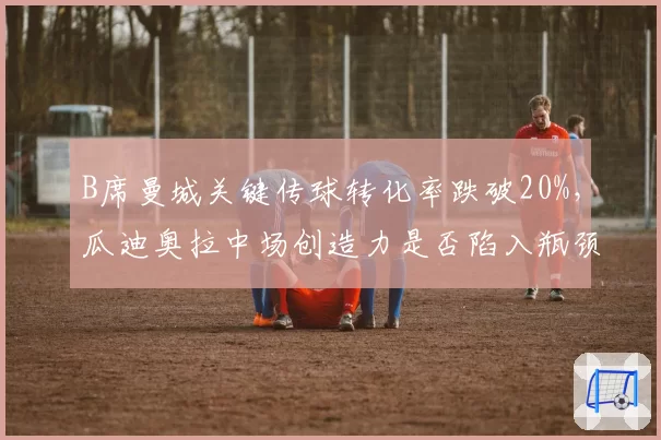 B席曼城关键传球转化率跌破20%，瓜迪奥拉中场创造力是否陷入瓶颈？