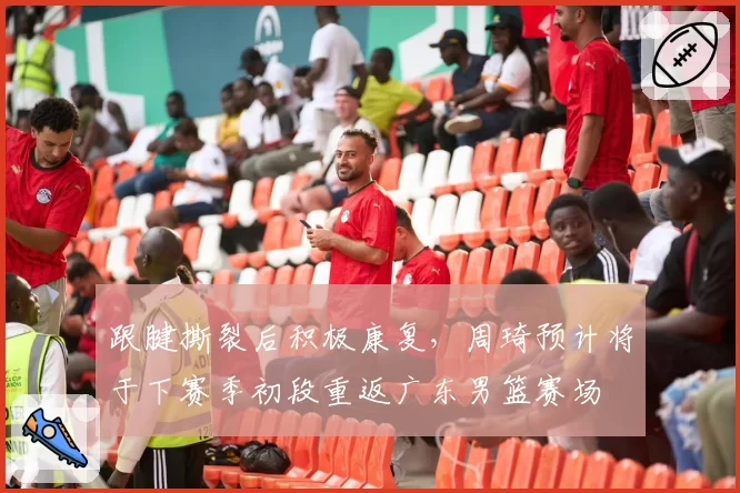 跟腱撕裂后积极康复，周琦预计将于下赛季初段重返广东男篮赛场