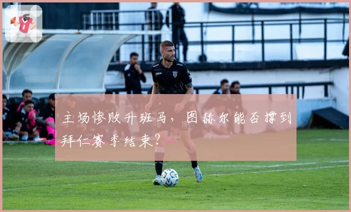 主场惨败升班马，图赫尔能否撑到拜仁赛季结束？