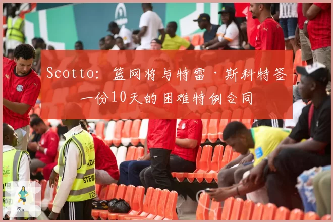 Scotto：篮网将与特雷·斯科特签下一份10天的困难特例合同