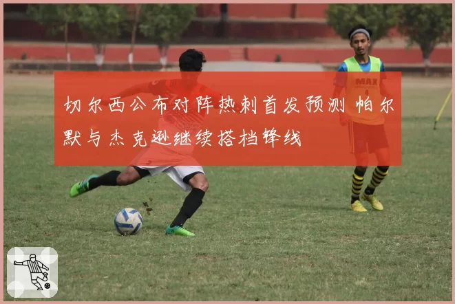 切尔西公布对阵热刺首发预测 帕尔默与杰克逊继续搭档锋线