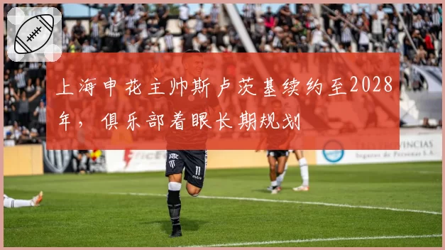 上海申花主帅斯卢茨基续约至2028年,俱乐部着眼长期规划