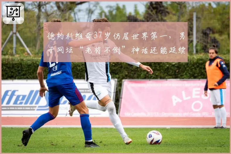 德约科维奇37岁仍居世界第一，男子网坛“老将不倒”神话还能延续几季？