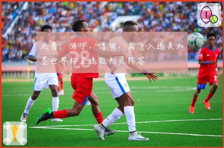 北青:马宁、傅明、周飞入选美加墨世界杯正选裁判员阵容