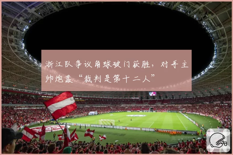 浙江队争议角球破门获胜，对手主帅炮轰“裁判是第十二人”