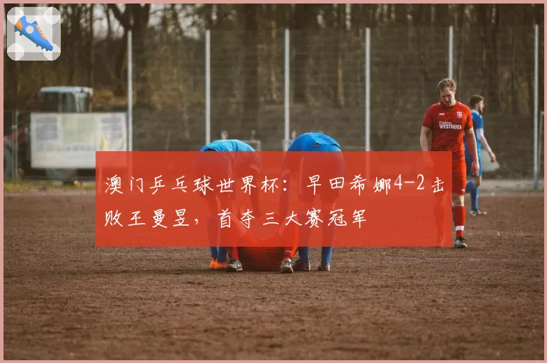 澳门乒乓球世界杯:早田希娜4-2击败王曼昱,首夺三大赛冠军