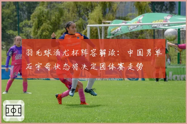 羽毛球汤尤杯阵容解读：中国男单石宇奇状态将决定团体赛走势
