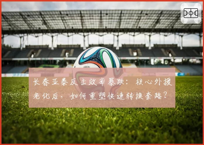 长春亚泰反击效率暴跌:核心外援老化后,如何重塑快速转换套路?
