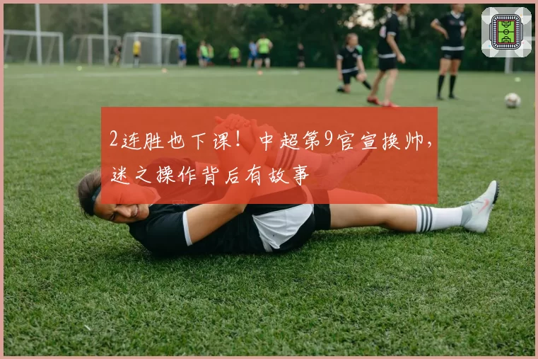 2连胜也下课!中超第9官宣换帅,迷之操作背后有故事