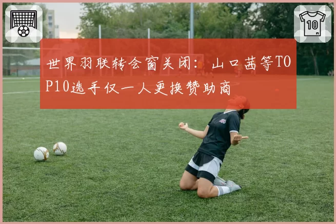 世界羽联转会窗关闭：山口茜等TOP10选手仅一人更换赞助商