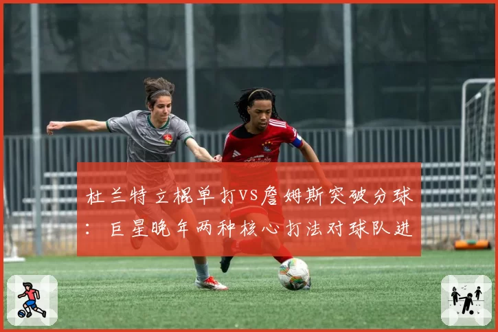 杜兰特立棍单打vs詹姆斯突破分球：巨星晚年两种核心打法对球队进攻的影响