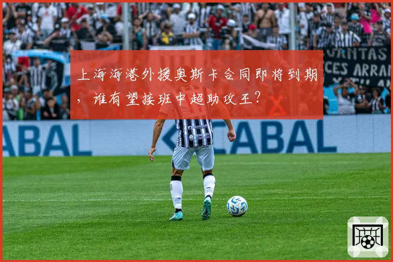 上海海港外援奥斯卡合同即将到期，谁有望接班中超助攻王？
