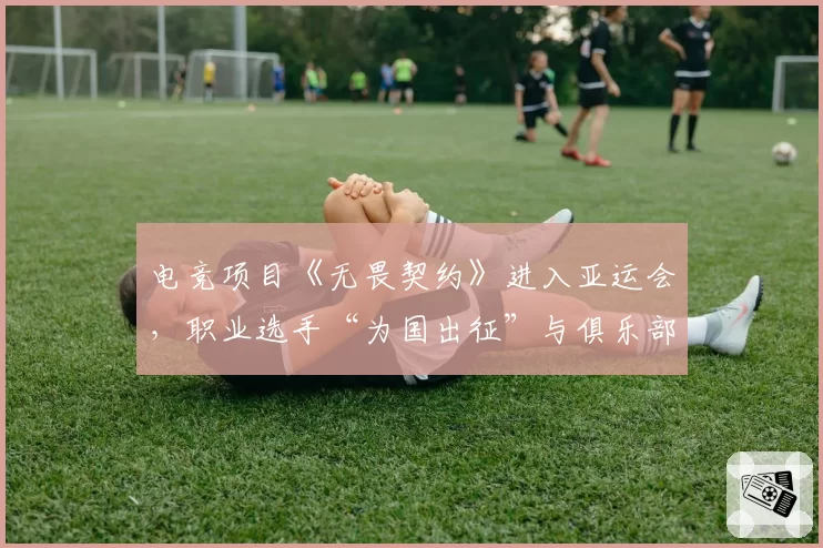 电竞项目《无畏契约》进入亚运会,职业选手“为国出征”与俱乐部合同冲突何解?