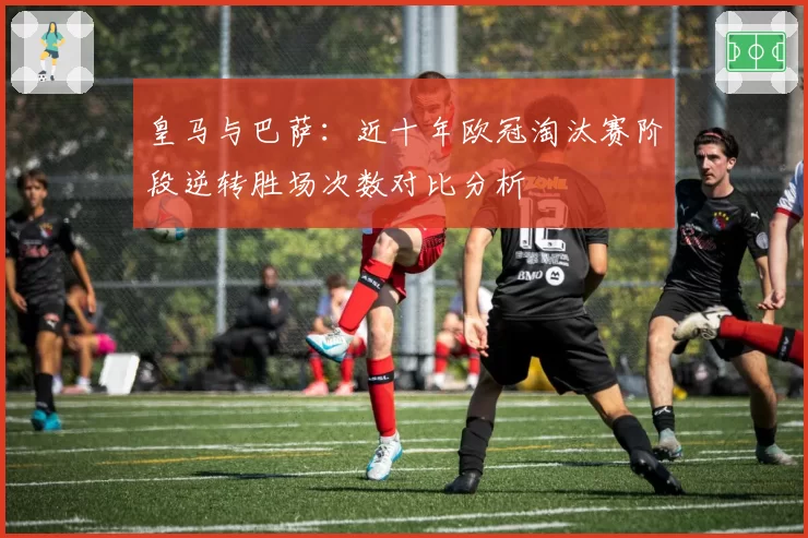 皇马与巴萨：近十年欧冠淘汰赛阶段逆转胜场次数对比分析