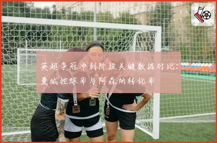 英超争冠冲刺阶段关键数据对比：曼城控球率与阿森纳转化率