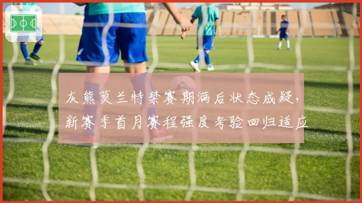 灰熊莫兰特禁赛期满后状态成疑，新赛季首月赛程强度考验回归适应力