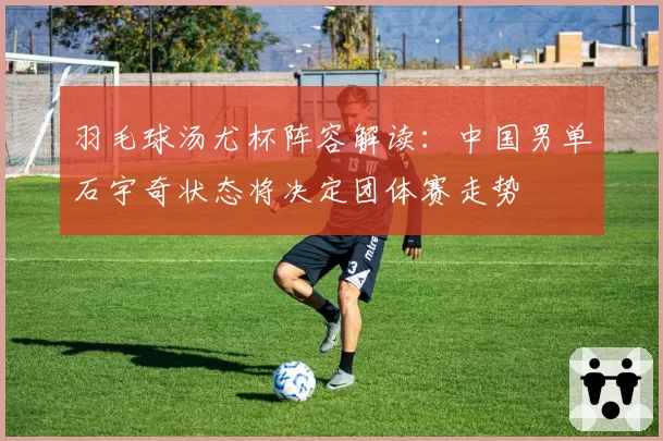 羽毛球汤尤杯阵容解读：中国男单石宇奇状态将决定团体赛走势