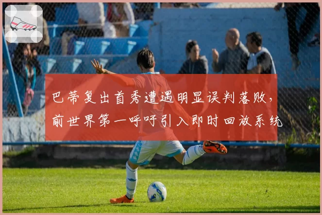 巴蒂复出首秀遭遇明显误判落败,前世界第一呼吁引入即时回放系统