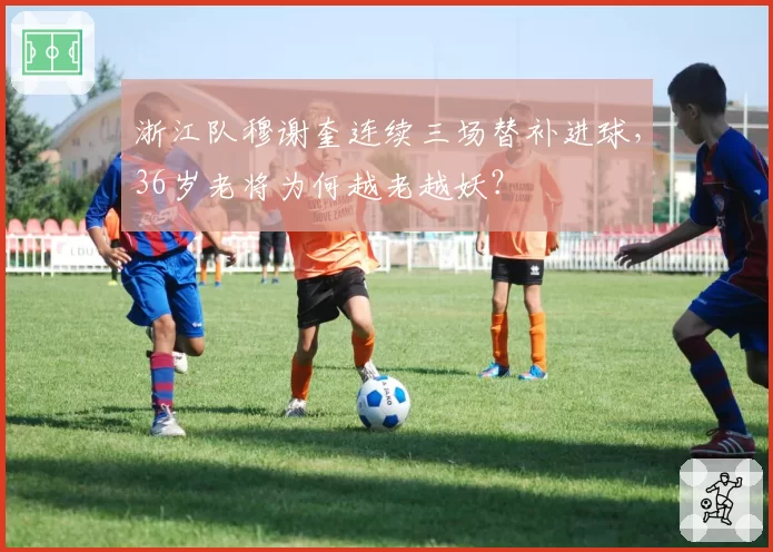 浙江队穆谢奎连续三场替补进球,36岁老将为何越老越妖?