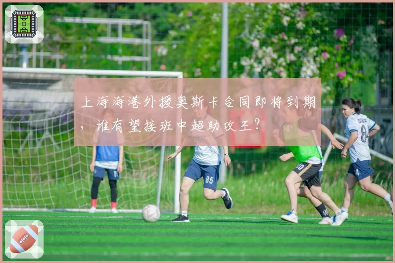 上海海港外援奥斯卡合同即将到期，谁有望接班中超助攻王？