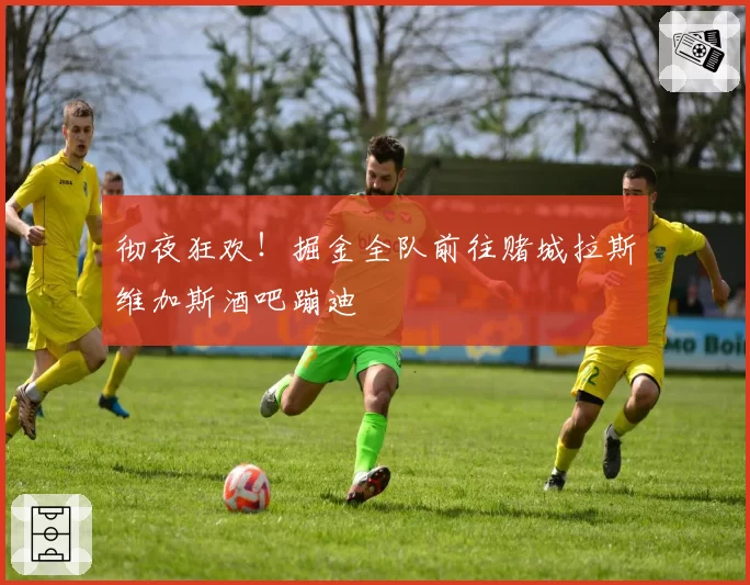 彻夜狂欢！掘金全队前往赌城拉斯维加斯酒吧蹦迪