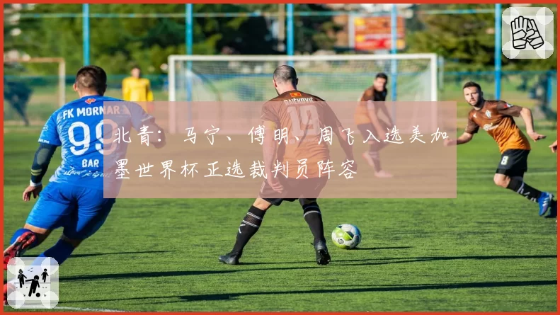 北青:马宁、傅明、周飞入选美加墨世界杯正选裁判员阵容
