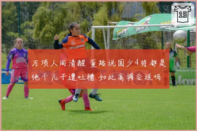 万项人间清醒 董路说国少4将都是他干儿子遭吐槽 如此高调合适吗