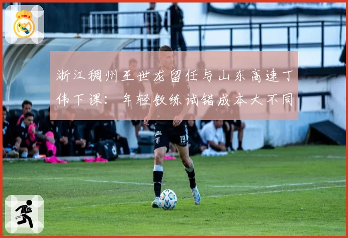 浙江稠州王世龙留任与山东高速丁伟下课：年轻教练试错成本大不同