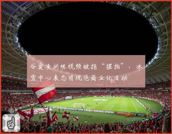 谷爱凌训练视频被指“摆拍”,冰雪中心表态将规范商业化活动