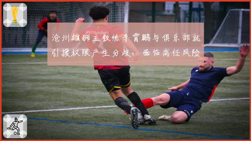 沧州雄狮主教练李霄鹏与俱乐部就引援权限产生分歧,面临离任风险