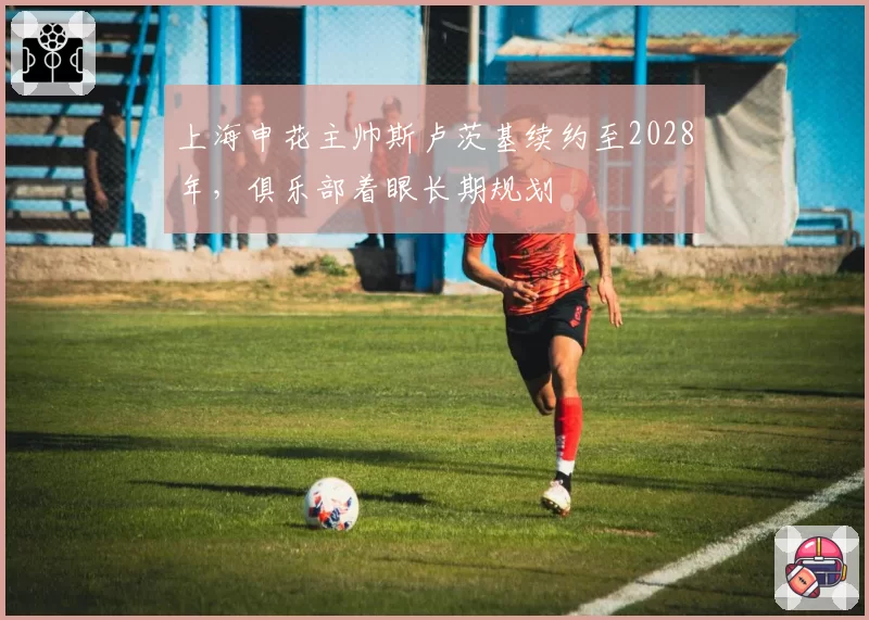 上海申花主帅斯卢茨基续约至2028年,俱乐部着眼长期规划