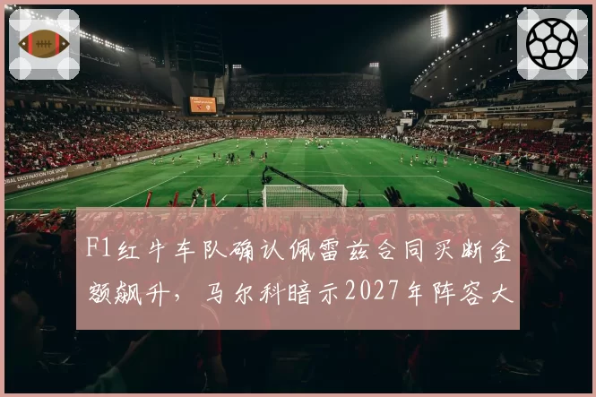 F1红牛车队确认佩雷兹合同买断金额飙升，马尔科暗示2027年阵容大换血