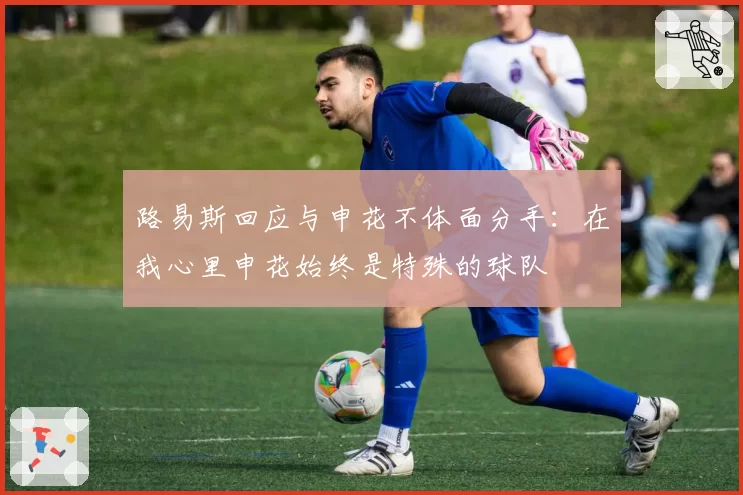 路易斯回应与申花不体面分手:在我心里申花始终是特殊的球队
