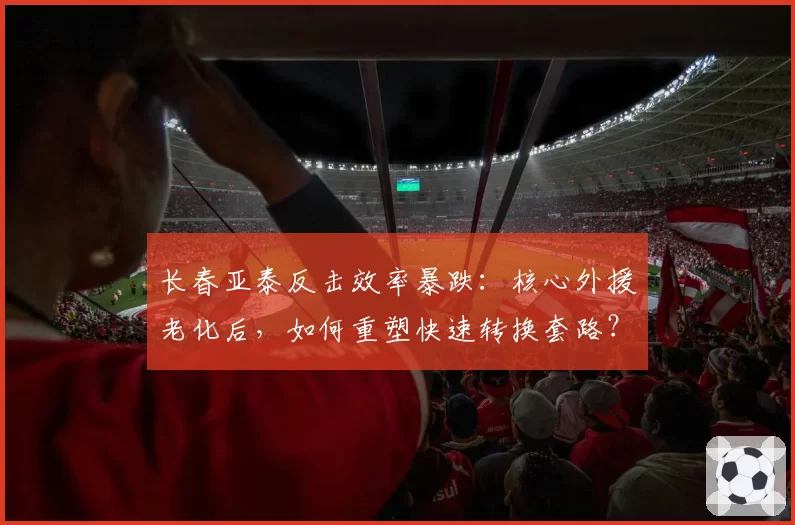 长春亚泰反击效率暴跌:核心外援老化后,如何重塑快速转换套路?