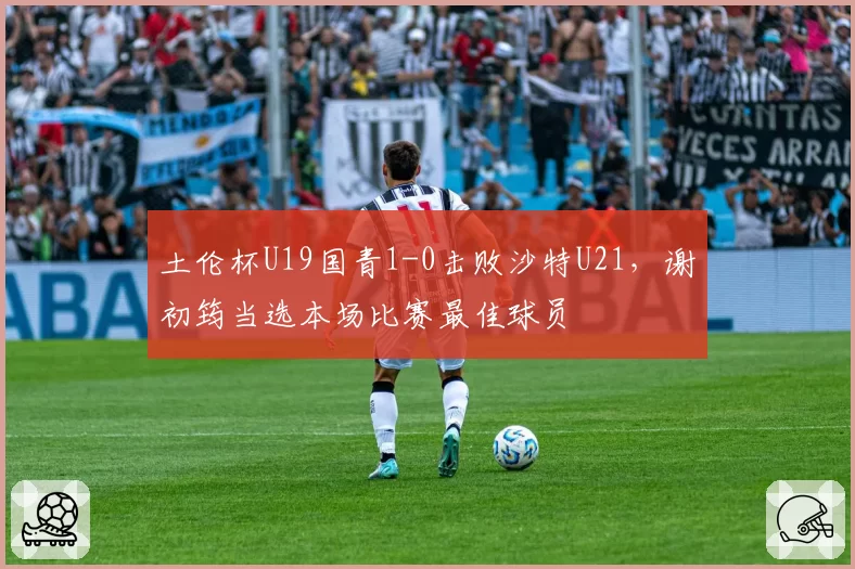 土伦杯U19国青1-0击败沙特U21，谢初筠当选本场比赛最佳球员