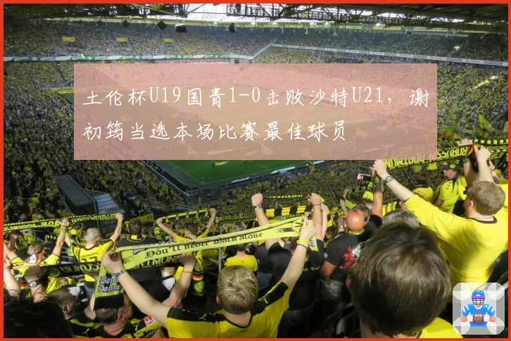 土伦杯U19国青1-0击败沙特U21，谢初筠当选本场比赛最佳球员