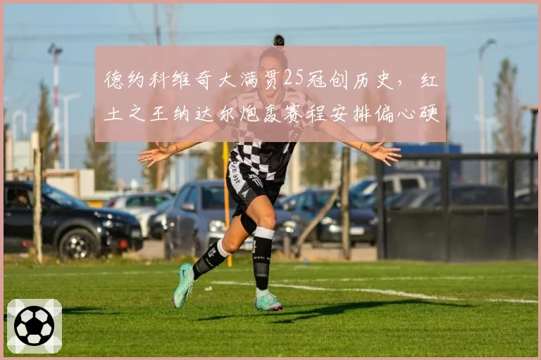 德约科维奇大满贯25冠创历史,红土之王纳达尔炮轰赛程安排偏心硬地